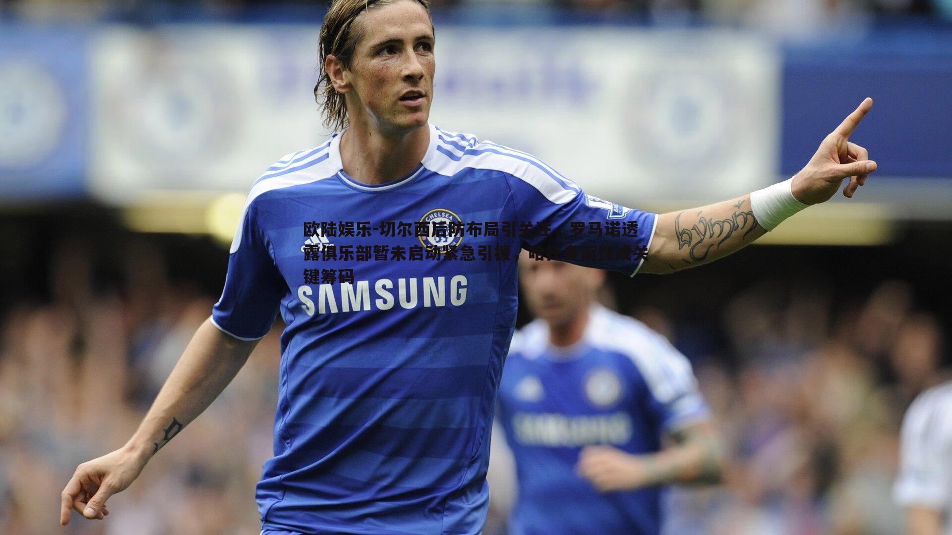 切尔西后防布局引关注,罗马诺透露俱乐部暂未启动紧急引援,哈托多面性成关键筹码